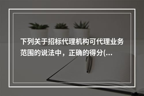 下列关于招标代理机构可代理业务范围的说法中，正确的得分()。