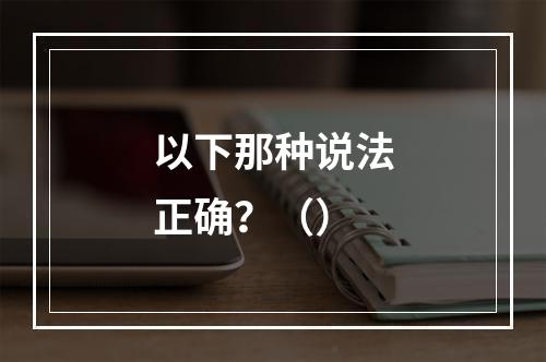 以下那种说法正确？（）