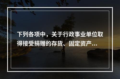 下列各项中，关于行政事业单位取得接受捐赠的存货、固定资产、无