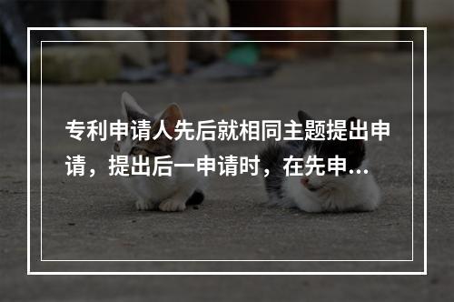 专利申请人先后就相同主题提出申请，提出后一申请时，在先申请的