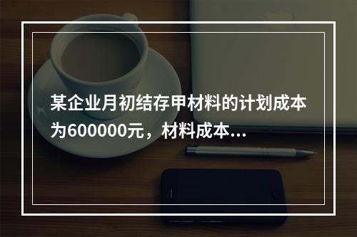 某企业月初结存甲材料的计划成本为600000元，材料成本差异