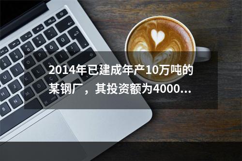 2014年已建成年产10万吨的某钢厂，其投资额为4000万元