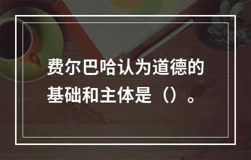 费尔巴哈认为道德的基础和主体是（）。