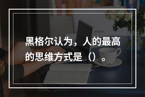 黑格尔认为，人的最高的思维方式是（）。