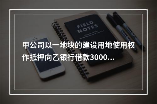 甲公司以一地块的建设用地使用权作抵押向乙银行借款3000万元