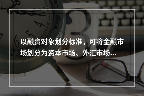 以融资对象划分标准，可将金融市场划分为资本市场、外汇市场和黄