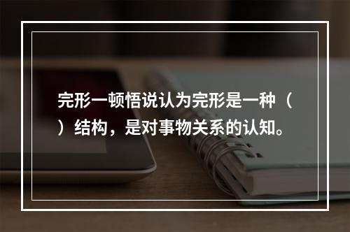 完形一顿悟说认为完形是一种（）结构，是对事物关系的认知。