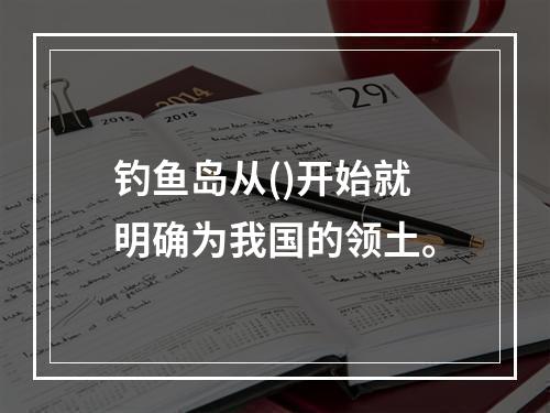 钓鱼岛从()开始就明确为我国的领土。