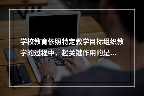 学校教育依照特定教学目标组织教学的过程中，起关键作用的是（）