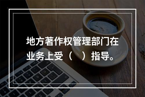 地方著作权管理部门在业务上受（　）指导。