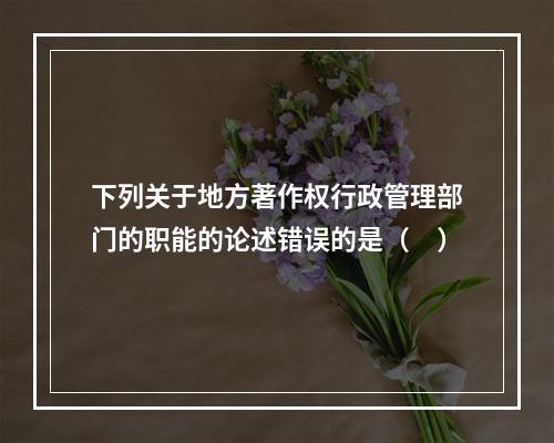 下列关于地方著作权行政管理部门的职能的论述错误的是（　）