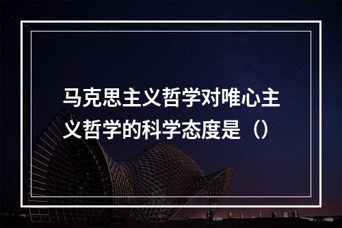 马克思主义哲学对唯心主义哲学的科学态度是（）