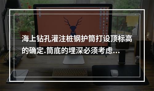 海上钻孔灌注桩钢护筒打设顶标高的确定.筒底的埋深必须考虑到(