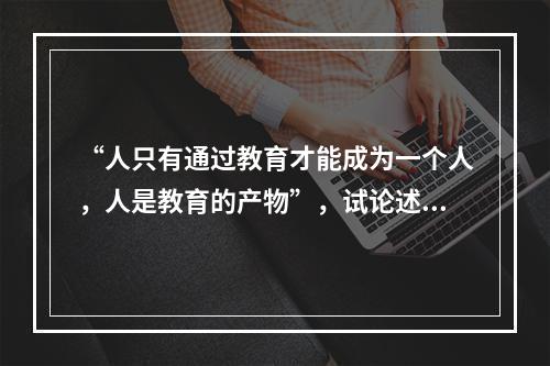 “人只有通过教育才能成为一个人，人是教育的产物”，试论述此观