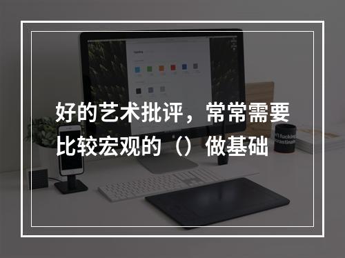 好的艺术批评，常常需要比较宏观的（）做基础