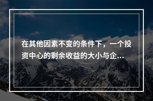 在其他因素不变的条件下，一个投资中心的剩余收益的大小与企业资