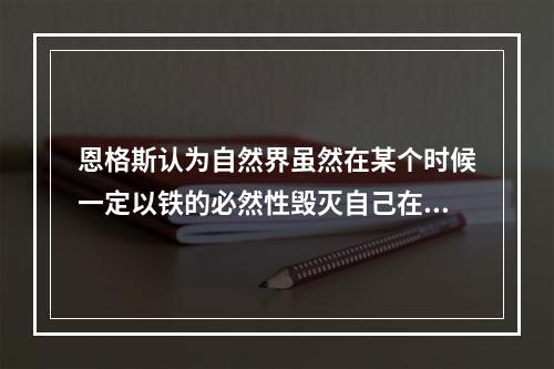 恩格斯认为自然界虽然在某个时候一定以铁的必然性毁灭自己在地球