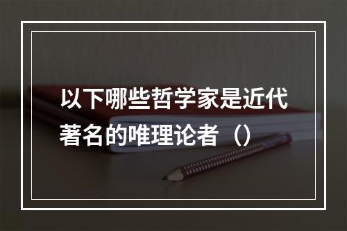 以下哪些哲学家是近代著名的唯理论者（）