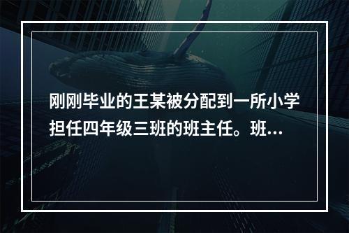 刚刚毕业的王某被分配到一所小学担任四年级三班的班主任。班里有