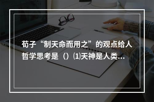 荀子“制天命而用之”的观点给人哲学思考是（）⑴天神是人类制造