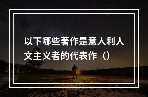 以下哪些著作是意人利人文主义者的代表作（）