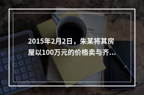 2015年2月2日，朱某将其房屋以100万元的价格卖与齐某，