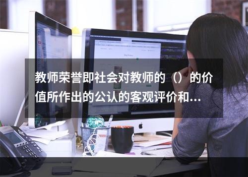 教师荣誉即社会对教师的（）的价值所作出的公认的客观评价和教师