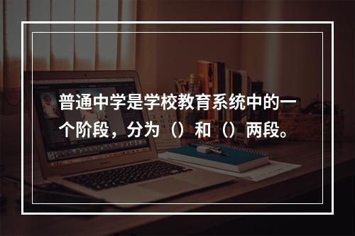 普通中学是学校教育系统中的一个阶段，分为（）和（）两段。