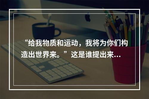 “给我物质和运动，我将为你们构造出世界来。”这是谁提出来的（