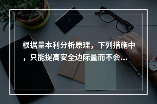 根据量本利分析原理，下列措施中，只能提高安全边际量而不会降低