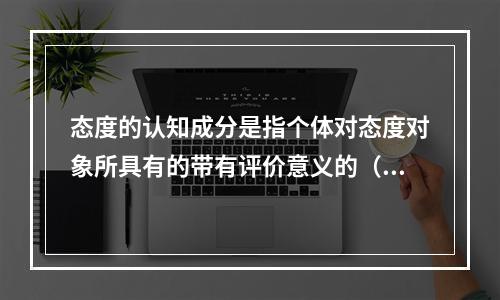 态度的认知成分是指个体对态度对象所具有的带有评价意义的（）