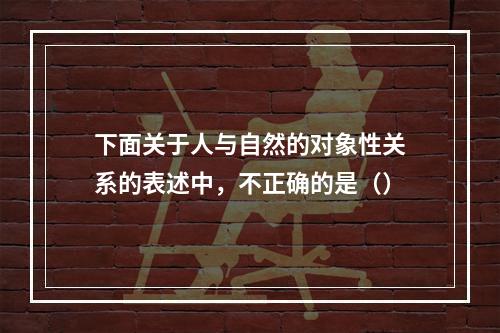 下面关于人与自然的对象性关系的表述中，不正确的是（）