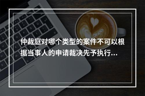 仲裁庭对哪个类型的案件不可以根据当事人的申请裁决先予执行？(