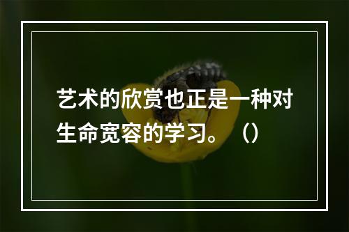 艺术的欣赏也正是一种对生命宽容的学习。（）