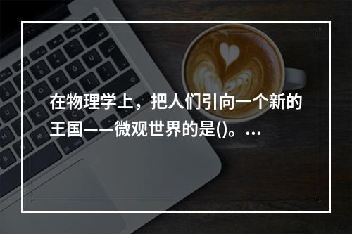 在物理学上，把人们引向一个新的王国——微观世界的是()。①居