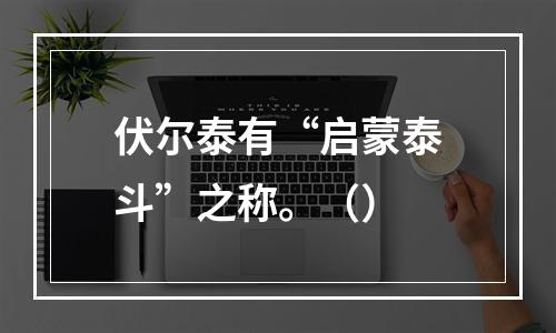 伏尔泰有“启蒙泰斗”之称。（）