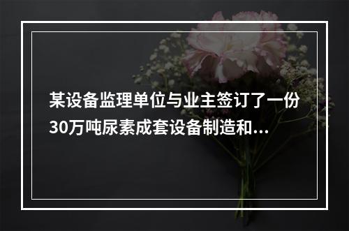 某设备监理单位与业主签订了一份30万吨尿素成套设备制造和安装