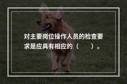 对主要岗位操作人员的检查要求是应具有相应的（　　）。