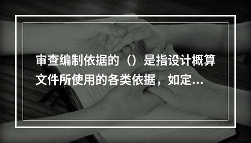 审查编制依据的（）是指设计概算文件所使用的各类依据，如定额、