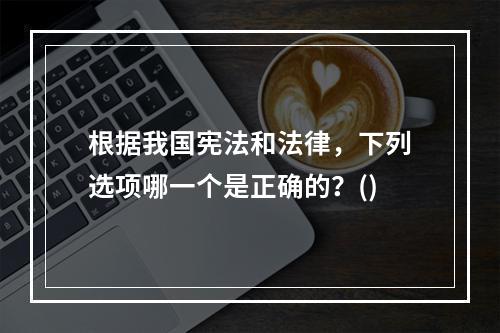 根据我国宪法和法律，下列选项哪一个是正确的？()