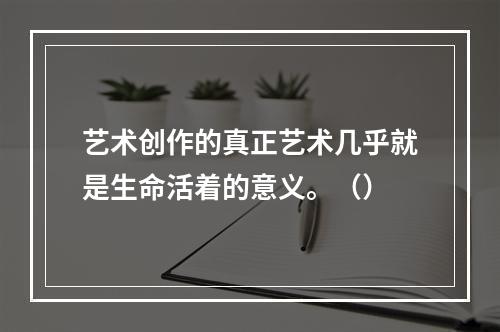 艺术创作的真正艺术几乎就是生命活着的意义。（）