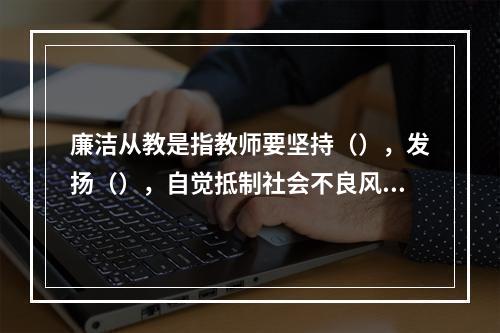 廉洁从教是指教师要坚持（），发扬（），自觉抵制社会不良风气的