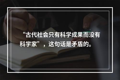 “古代社会只有科学成果而没有科学家”，这句话是矛盾的。