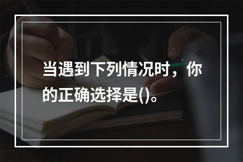 当遇到下列情况时，你的正确选择是()。