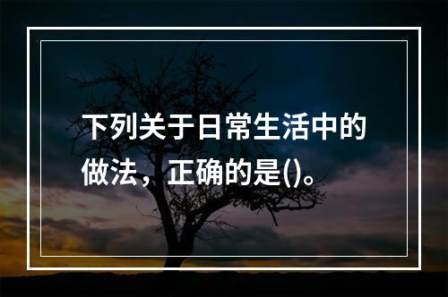 下列关于日常生活中的做法，正确的是()。