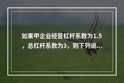 如果甲企业经营杠杆系数为1.5，总杠杆系数为3，则下列说法中