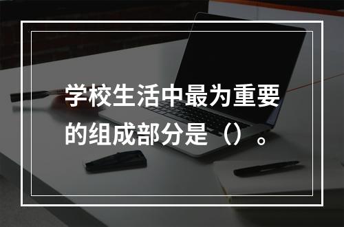 学校生活中最为重要的组成部分是（）。