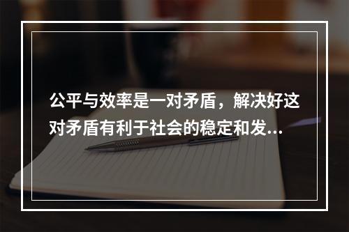 公平与效率是一对矛盾，解决好这对矛盾有利于社会的稳定和发展。