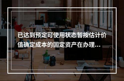 已达到预定可使用状态暂按估计价值确定成本的固定资产在办理竣工