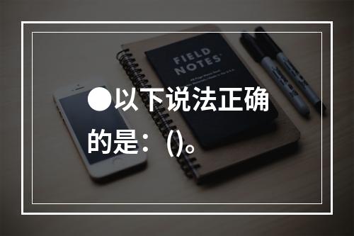 ●以下说法正确的是：()。